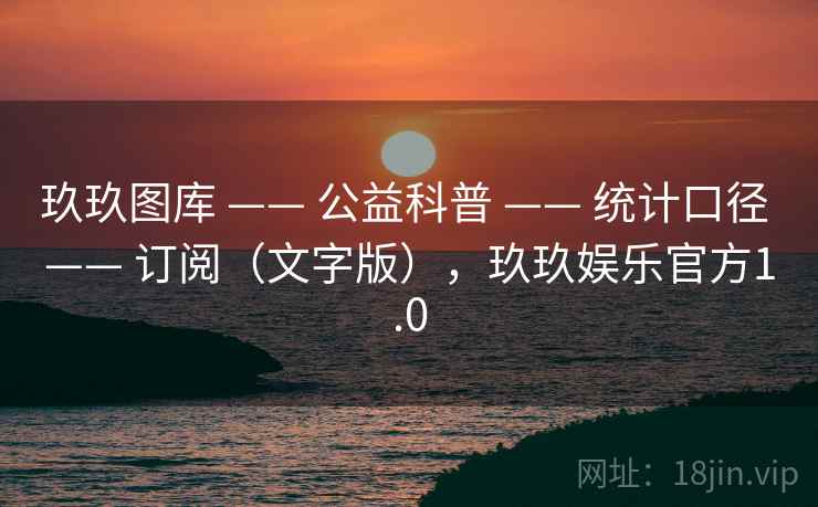 玖玖图库 —— 公益科普 —— 统计口径 —— 订阅（文字版），玖玖娱乐官方1.0